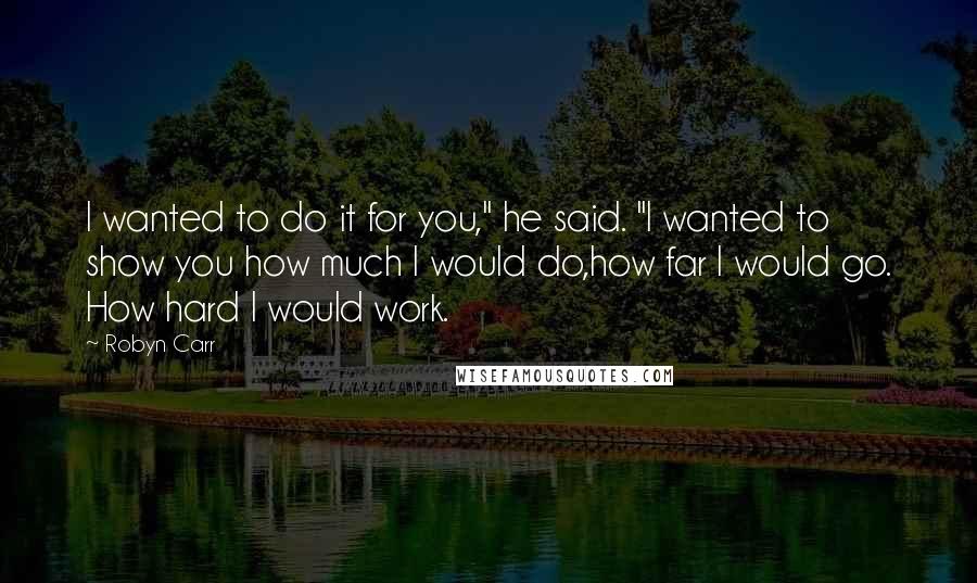 Robyn Carr Quotes: I wanted to do it for you," he said. "I wanted to show you how much I would do,how far I would go. How hard I would work.