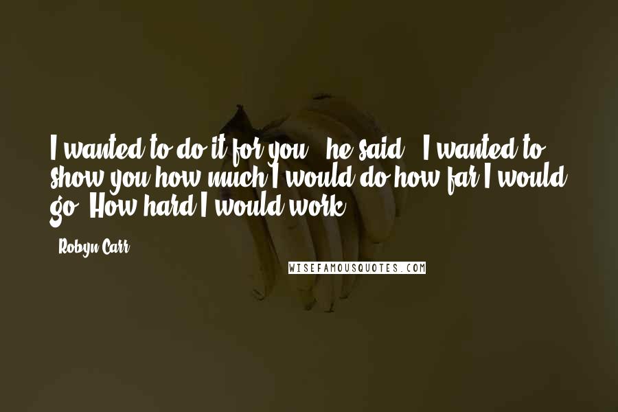 Robyn Carr Quotes: I wanted to do it for you," he said. "I wanted to show you how much I would do,how far I would go. How hard I would work.