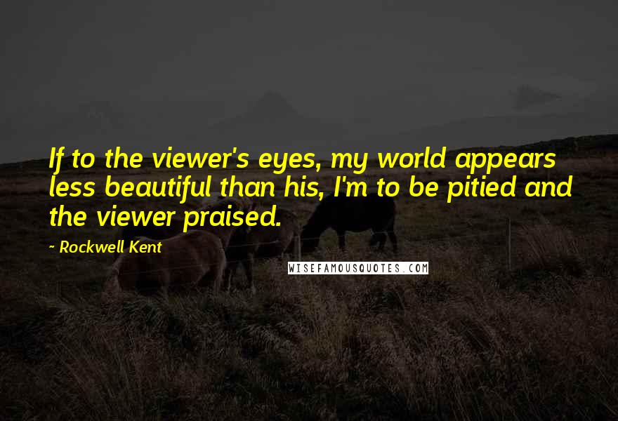 Rockwell Kent Quotes: If to the viewer's eyes, my world appears less beautiful than his, I'm to be pitied and the viewer praised.