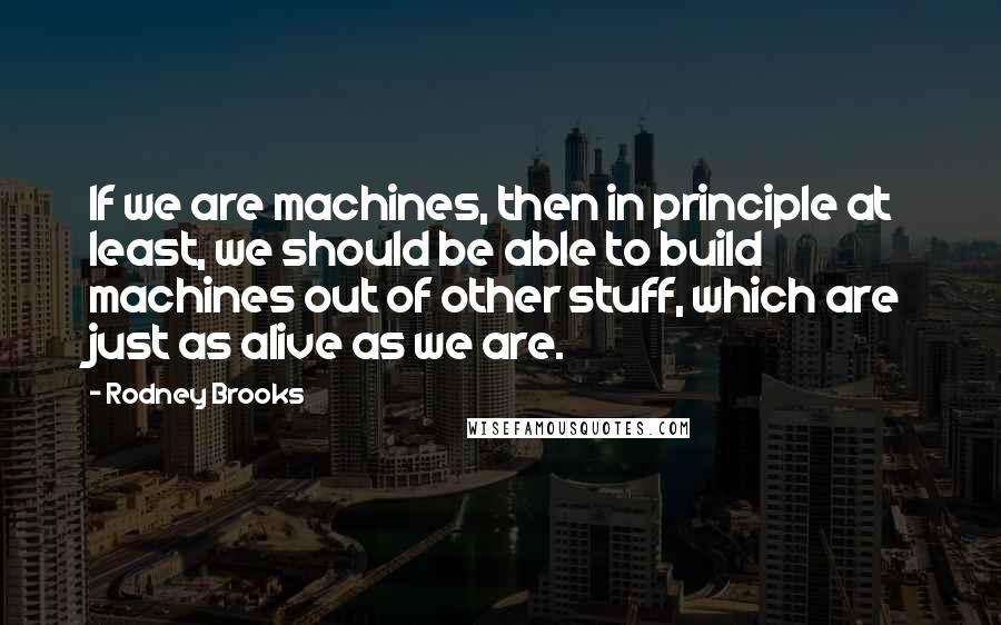 Rodney Brooks Quotes: If we are machines, then in principle at least, we should be able to build machines out of other stuff, which are just as alive as we are.