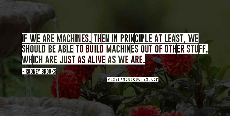 Rodney Brooks Quotes: If we are machines, then in principle at least, we should be able to build machines out of other stuff, which are just as alive as we are.