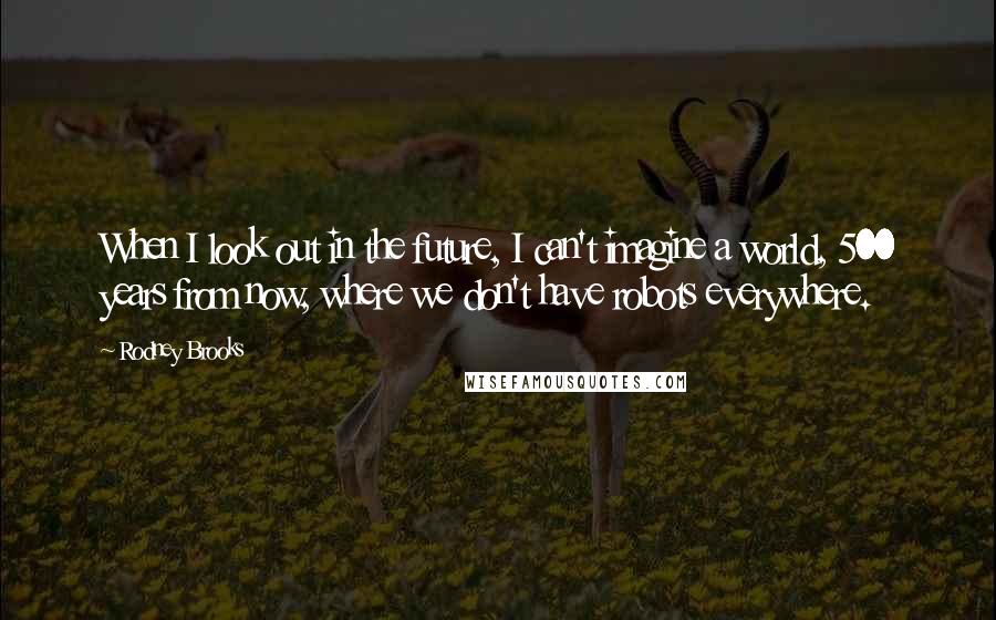 Rodney Brooks Quotes: When I look out in the future, I can't imagine a world, 500 years from now, where we don't have robots everywhere.