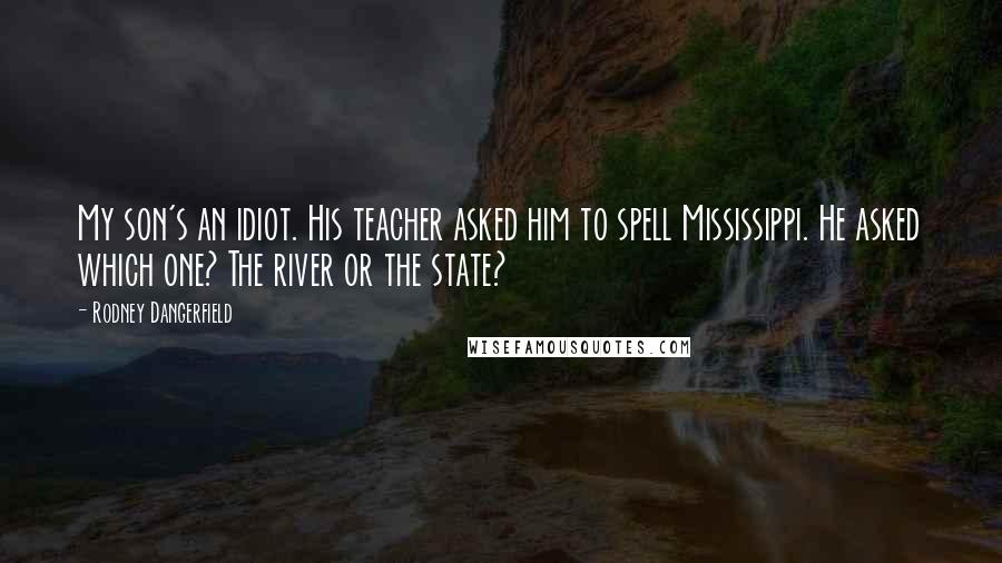 Rodney Dangerfield Quotes: My son's an idiot. His teacher asked him to spell Mississippi. He asked which one? The river or the state?