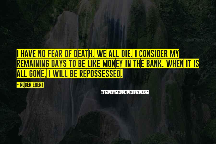 Roger Ebert Quotes: I have no fear of death. We all die. I consider my remaining days to be like money in the bank. When it is all gone, I will be repossessed.