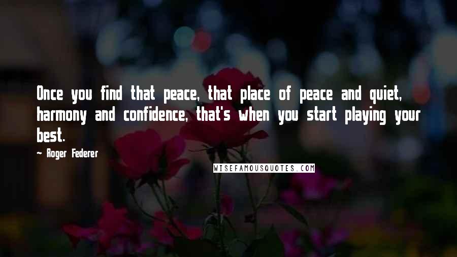 Roger Federer Quotes: Once you find that peace, that place of peace and quiet, harmony and confidence, that's when you start playing your best.