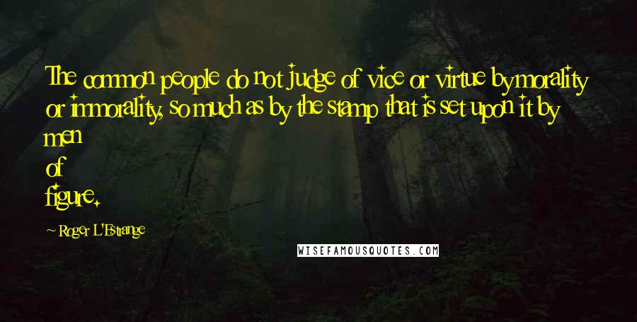 Roger L'Estrange Quotes: The common people do not judge of vice or virtue by morality or immorality, so much as by the stamp that is set upon it by men of figure.