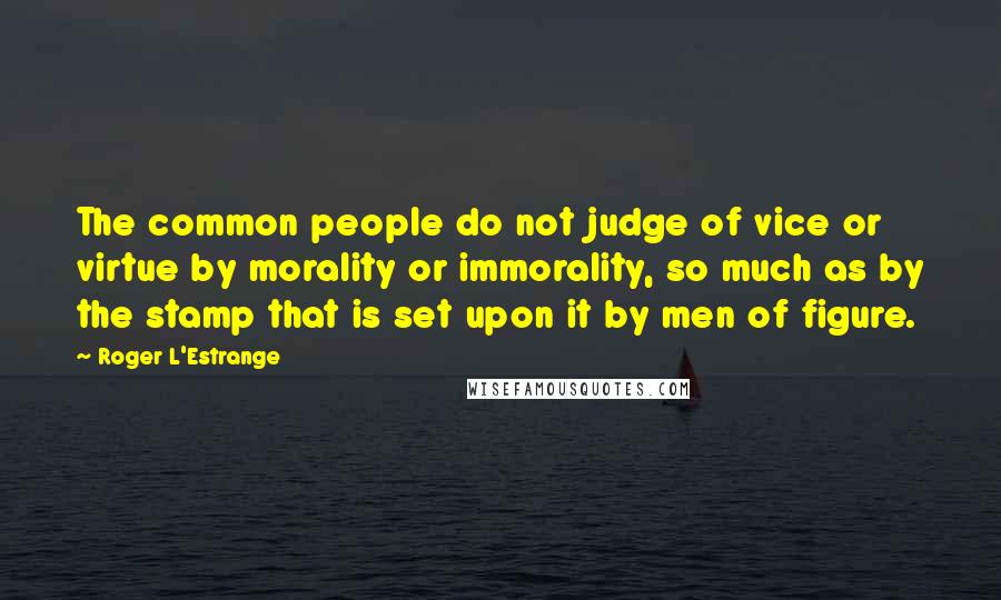 Roger L'Estrange Quotes: The common people do not judge of vice or virtue by morality or immorality, so much as by the stamp that is set upon it by men of figure.