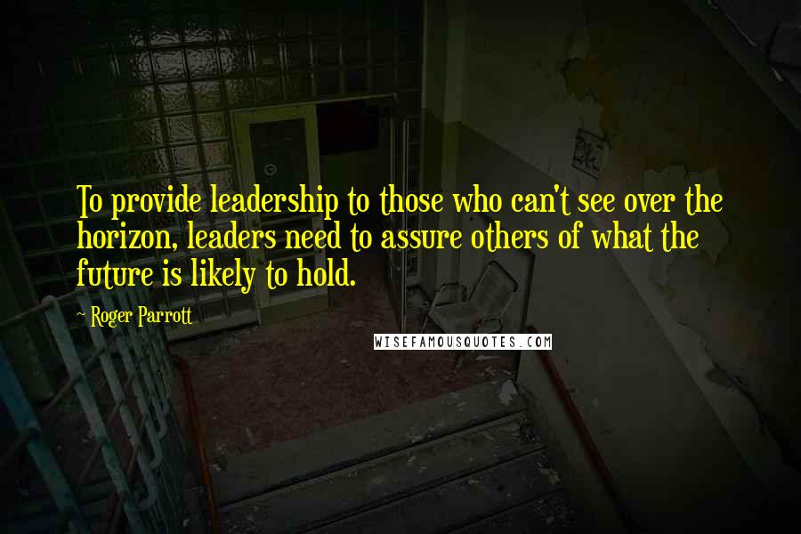 Roger Parrott Quotes: To provide leadership to those who can't see over the horizon, leaders need to assure others of what the future is likely to hold.