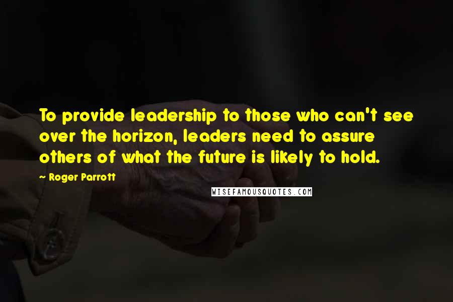 Roger Parrott Quotes: To provide leadership to those who can't see over the horizon, leaders need to assure others of what the future is likely to hold.