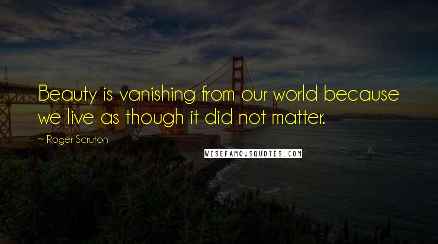 Roger Scruton Quotes: Beauty is vanishing from our world because we live as though it did not matter.