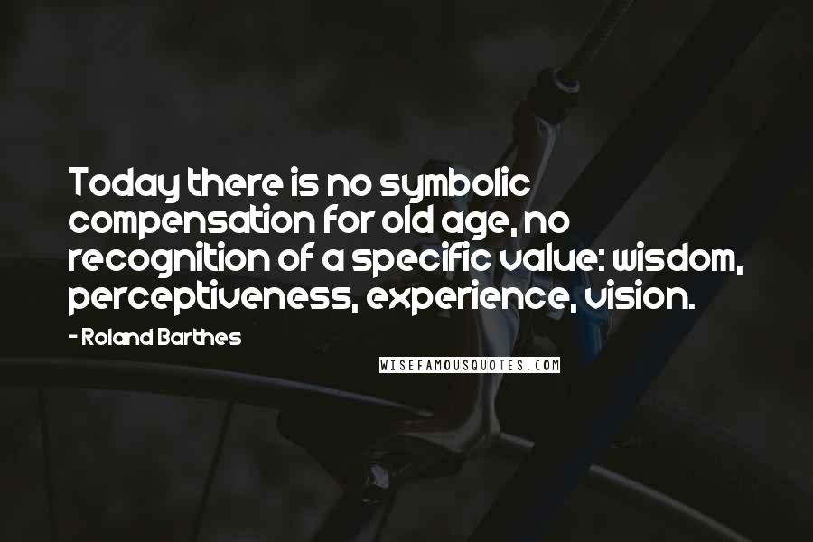 Roland Barthes Quotes: Today there is no symbolic compensation for old age, no recognition of a specific value: wisdom, perceptiveness, experience, vision.