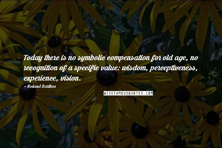 Roland Barthes Quotes: Today there is no symbolic compensation for old age, no recognition of a specific value: wisdom, perceptiveness, experience, vision.