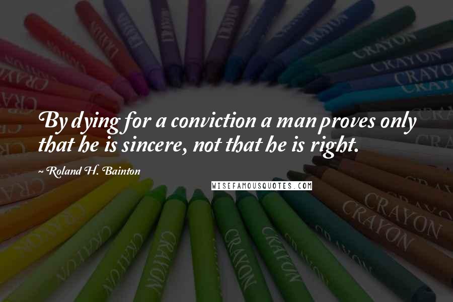 Roland H. Bainton Quotes: By dying for a conviction a man proves only that he is sincere, not that he is right.