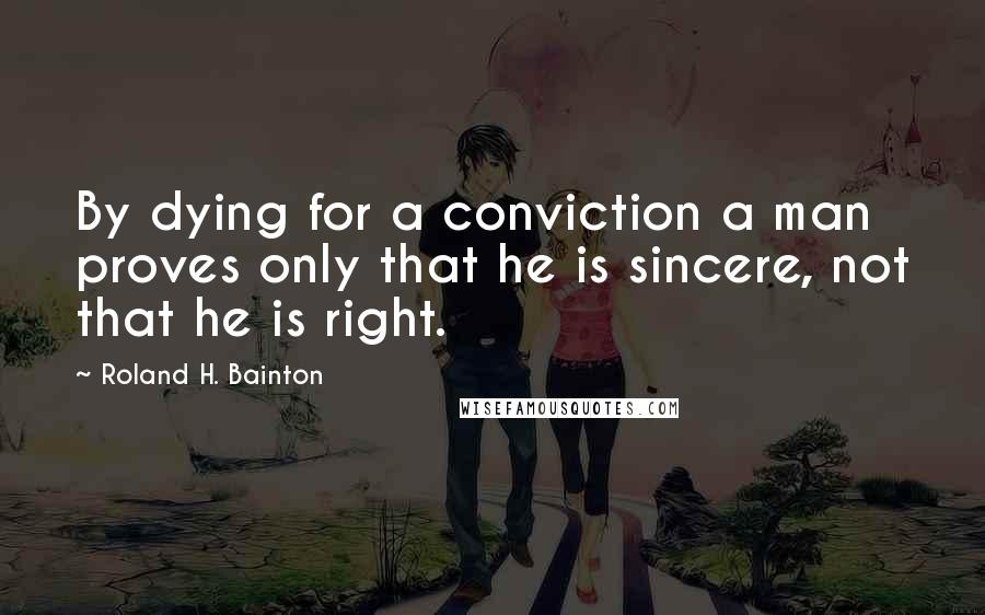 Roland H. Bainton Quotes: By dying for a conviction a man proves only that he is sincere, not that he is right.