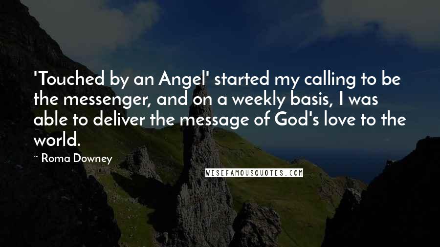 Roma Downey Quotes: 'Touched by an Angel' started my calling to be the messenger, and on a weekly basis, I was able to deliver the message of God's love to the world.