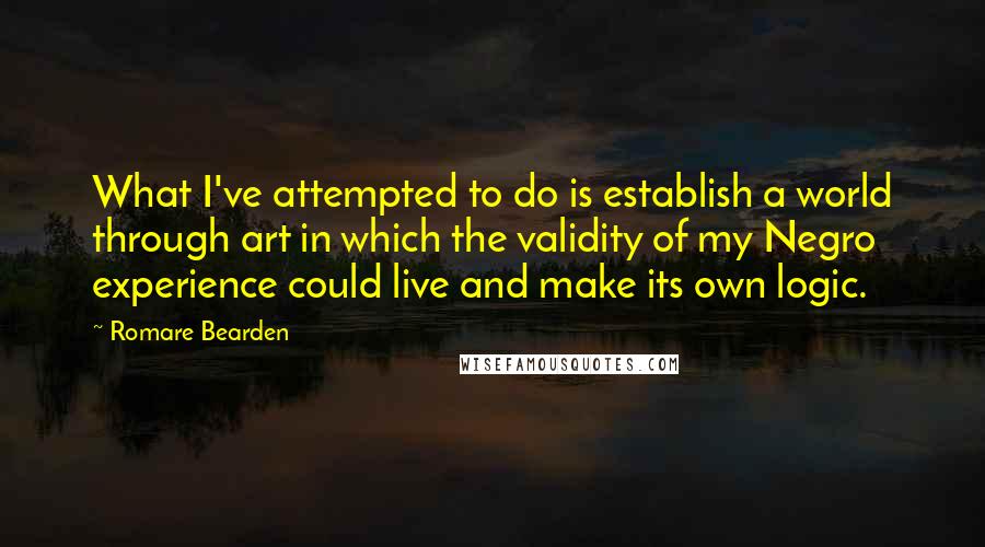 Romare Bearden Quotes: What I've attempted to do is establish a world through art in which the validity of my Negro experience could live and make its own logic.