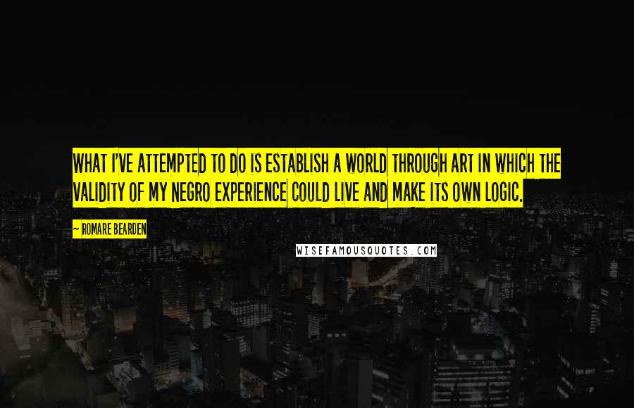 Romare Bearden Quotes: What I've attempted to do is establish a world through art in which the validity of my Negro experience could live and make its own logic.