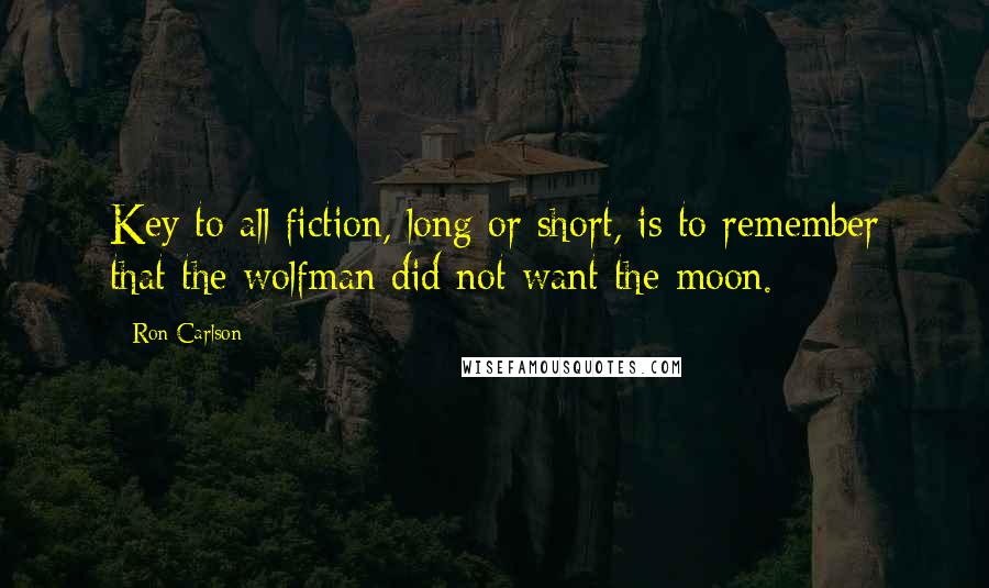 Ron Carlson Quotes: Key to all fiction, long or short, is to remember that the wolfman did not want the moon.