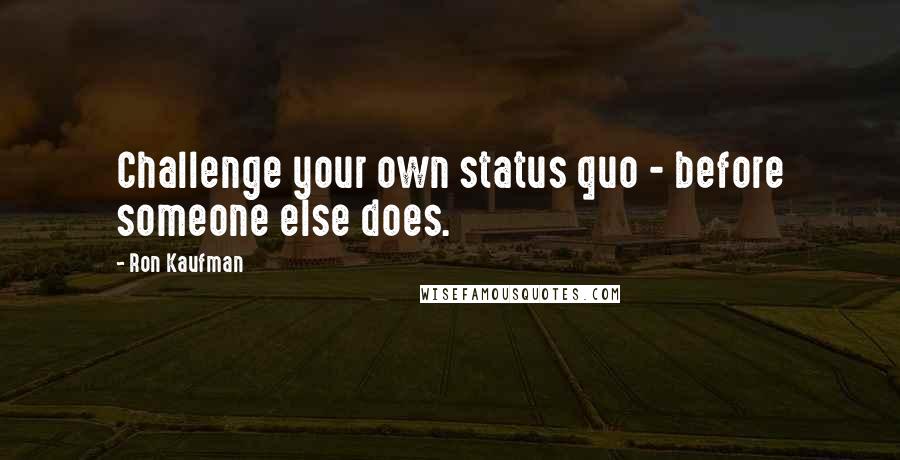 Ron Kaufman Quotes: Challenge your own status quo - before someone else does.