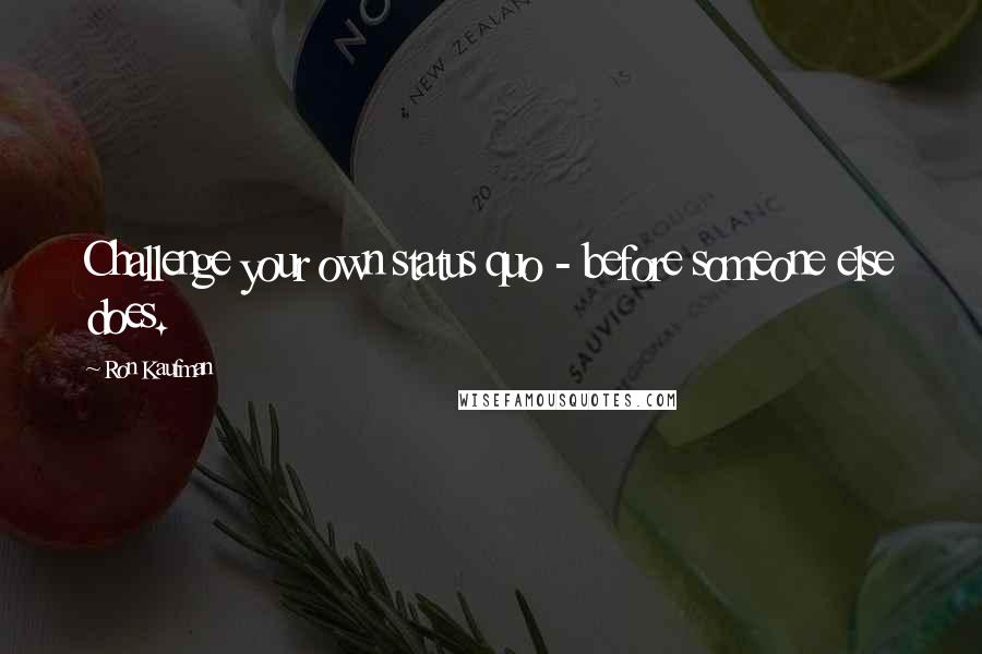 Ron Kaufman Quotes: Challenge your own status quo - before someone else does.