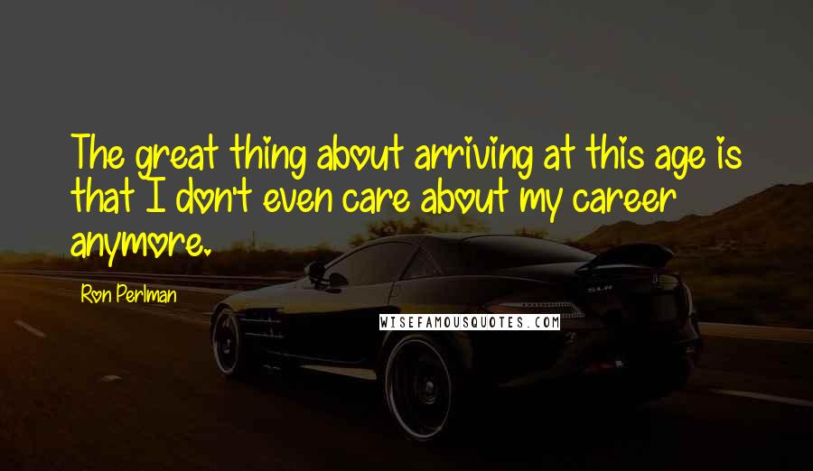 Ron Perlman Quotes: The great thing about arriving at this age is that I don't even care about my career anymore.