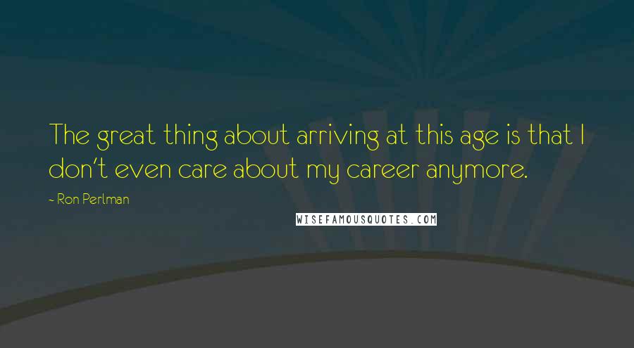 Ron Perlman Quotes: The great thing about arriving at this age is that I don't even care about my career anymore.