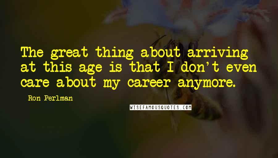 Ron Perlman Quotes: The great thing about arriving at this age is that I don't even care about my career anymore.