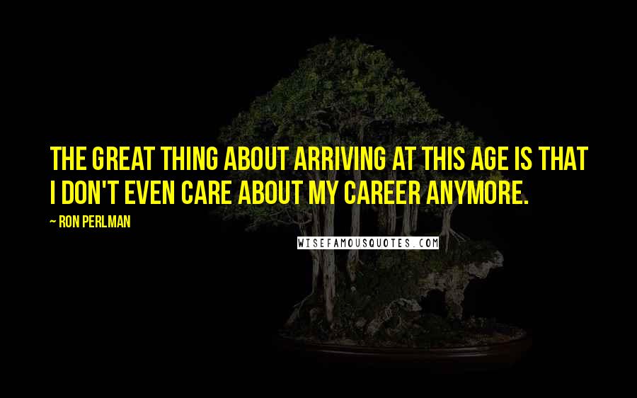 Ron Perlman Quotes: The great thing about arriving at this age is that I don't even care about my career anymore.