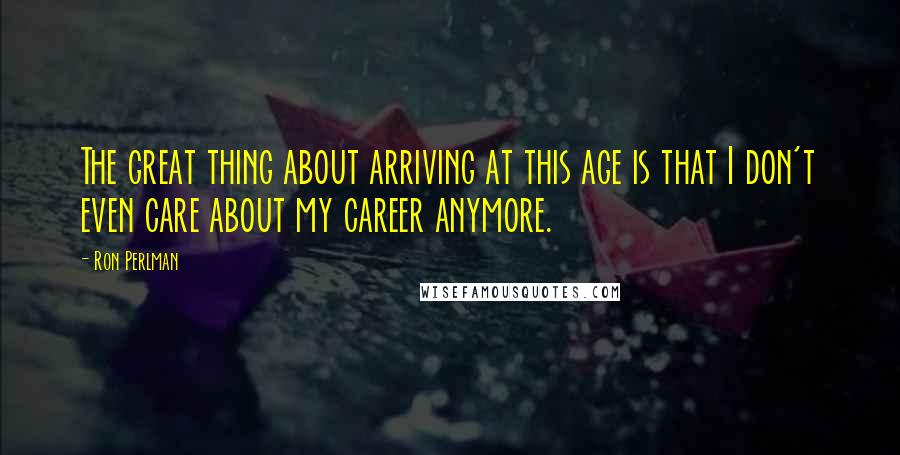 Ron Perlman Quotes: The great thing about arriving at this age is that I don't even care about my career anymore.