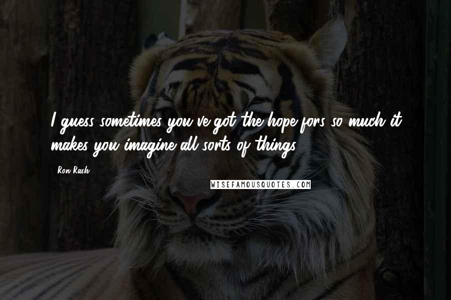 Ron Rash Quotes: I guess sometimes you've got the hope-fors so much it makes you imagine all sorts of things.