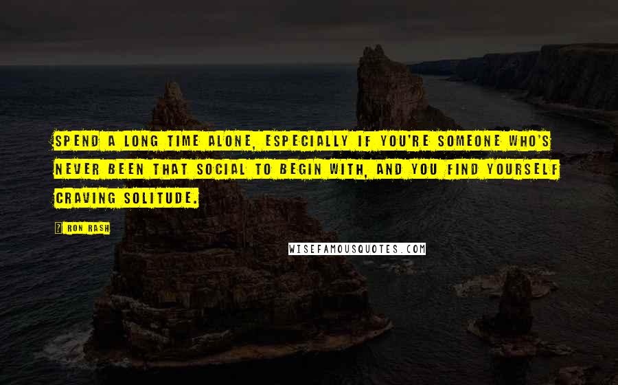 Ron Rash Quotes: Spend a long time alone, especially if you're someone who's never been that social to begin with, and you find yourself craving solitude.