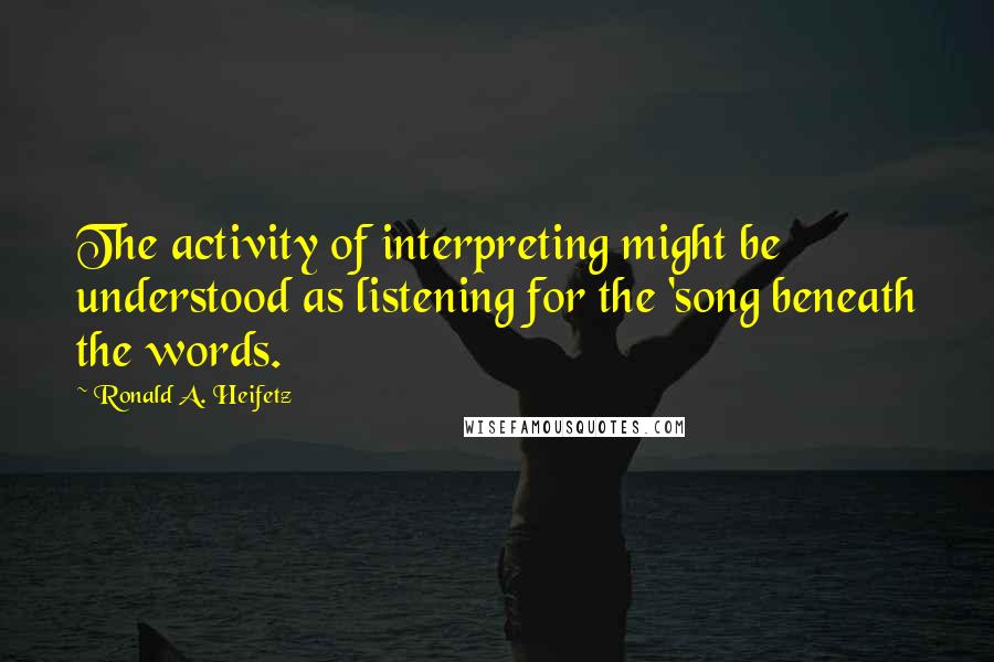 Ronald A. Heifetz Quotes: The activity of interpreting might be understood as listening for the 'song beneath the words.