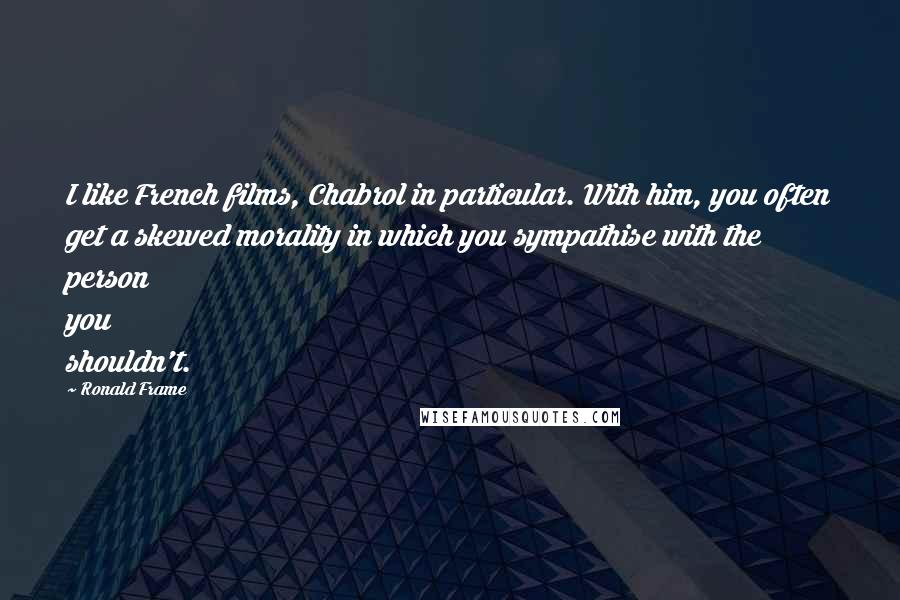 Ronald Frame Quotes: I like French films, Chabrol in particular. With him, you often get a skewed morality in which you sympathise with the person you shouldn't.