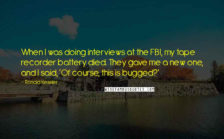 Ronald Kessler Quotes: When I was doing interviews at the FBI, my tape recorder battery died. They gave me a new one, and I said, 'Of course, this is bugged?'