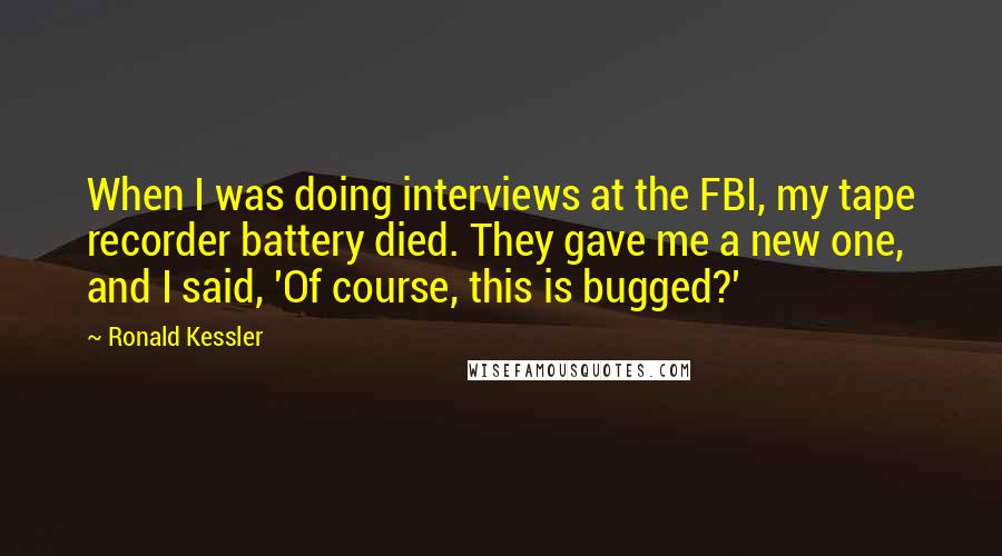 Ronald Kessler Quotes: When I was doing interviews at the FBI, my tape recorder battery died. They gave me a new one, and I said, 'Of course, this is bugged?'