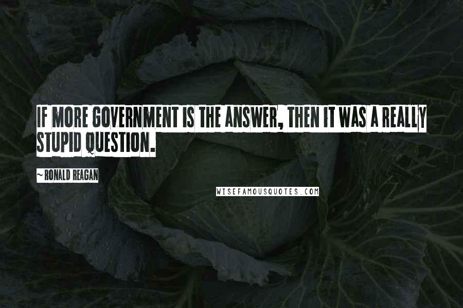 Ronald Reagan Quotes: If more government is the answer, then it was a really stupid question.