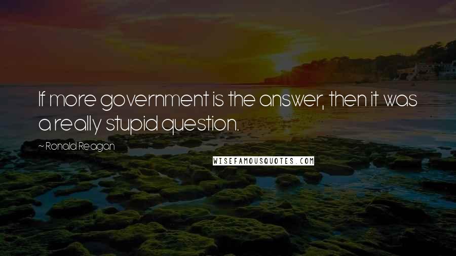 Ronald Reagan Quotes: If more government is the answer, then it was a really stupid question.