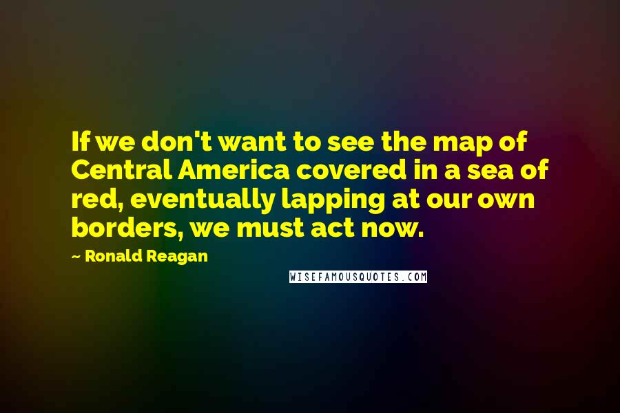 Ronald Reagan Quotes: If we don't want to see the map of Central America covered in a sea of red, eventually lapping at our own borders, we must act now.