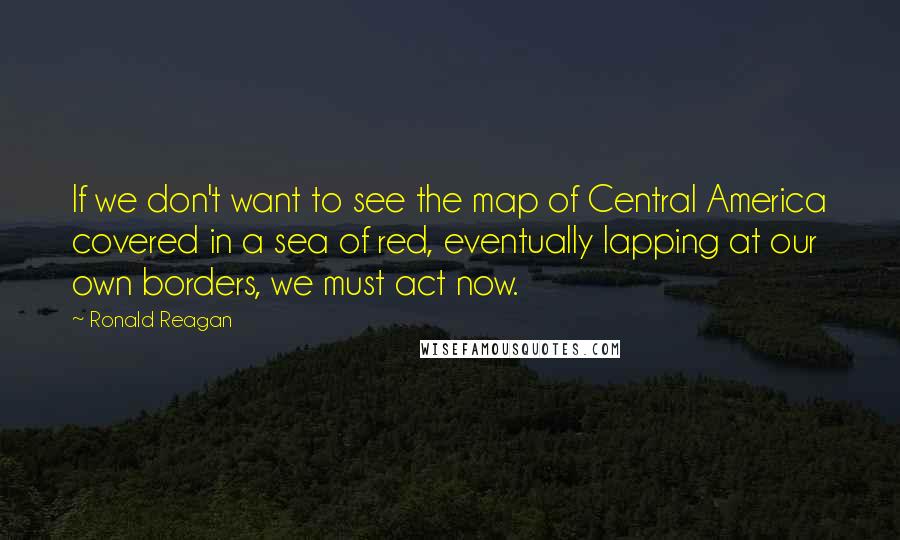 Ronald Reagan Quotes: If we don't want to see the map of Central America covered in a sea of red, eventually lapping at our own borders, we must act now.