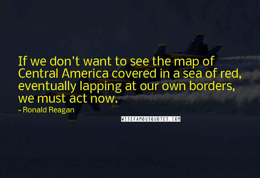 Ronald Reagan Quotes: If we don't want to see the map of Central America covered in a sea of red, eventually lapping at our own borders, we must act now.