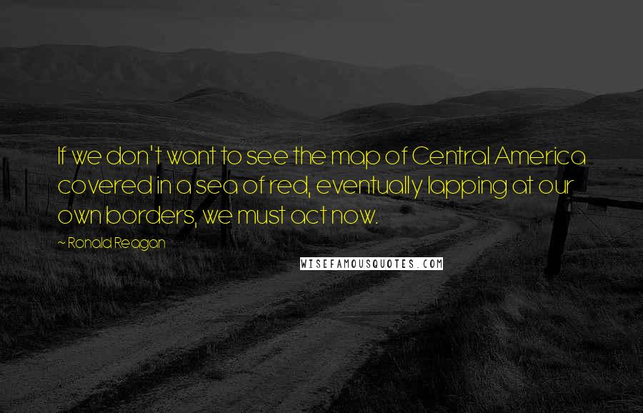 Ronald Reagan Quotes: If we don't want to see the map of Central America covered in a sea of red, eventually lapping at our own borders, we must act now.