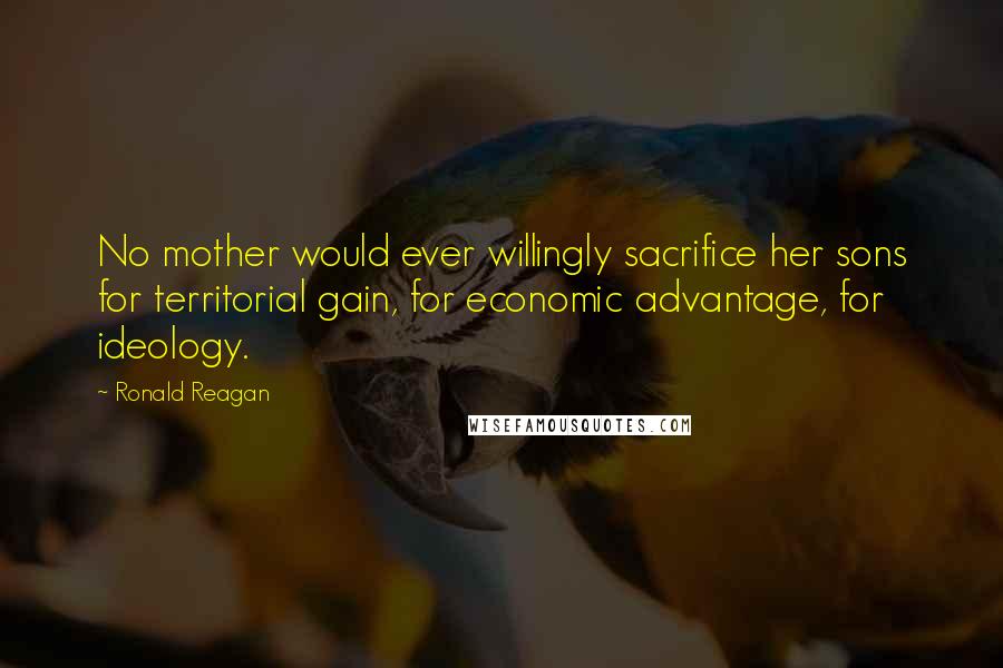 Ronald Reagan Quotes: No mother would ever willingly sacrifice her sons for territorial gain, for economic advantage, for ideology.