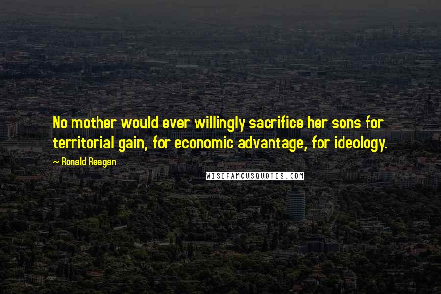 Ronald Reagan Quotes: No mother would ever willingly sacrifice her sons for territorial gain, for economic advantage, for ideology.