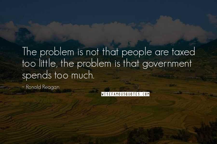 Ronald Reagan Quotes: The problem is not that people are taxed too little, the problem is that government spends too much.