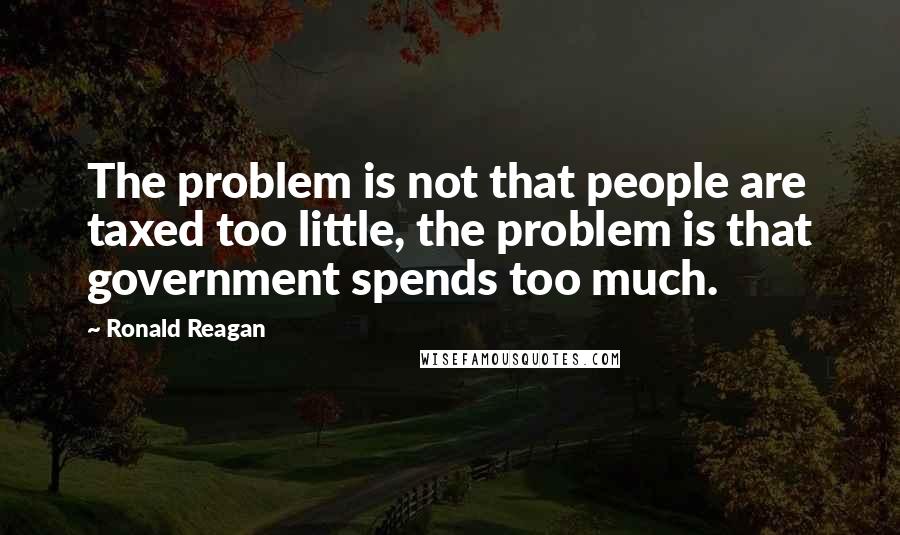 Ronald Reagan Quotes: The problem is not that people are taxed too little, the problem is that government spends too much.