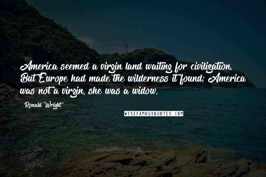 Ronald Wright Quotes: America seemed a virgin land waiting for civilization. But Europe had made the wilderness it found; America was not a virgin, she was a widow.