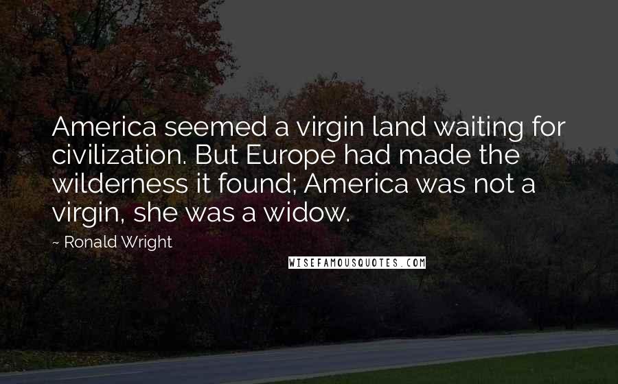 Ronald Wright Quotes: America seemed a virgin land waiting for civilization. But Europe had made the wilderness it found; America was not a virgin, she was a widow.