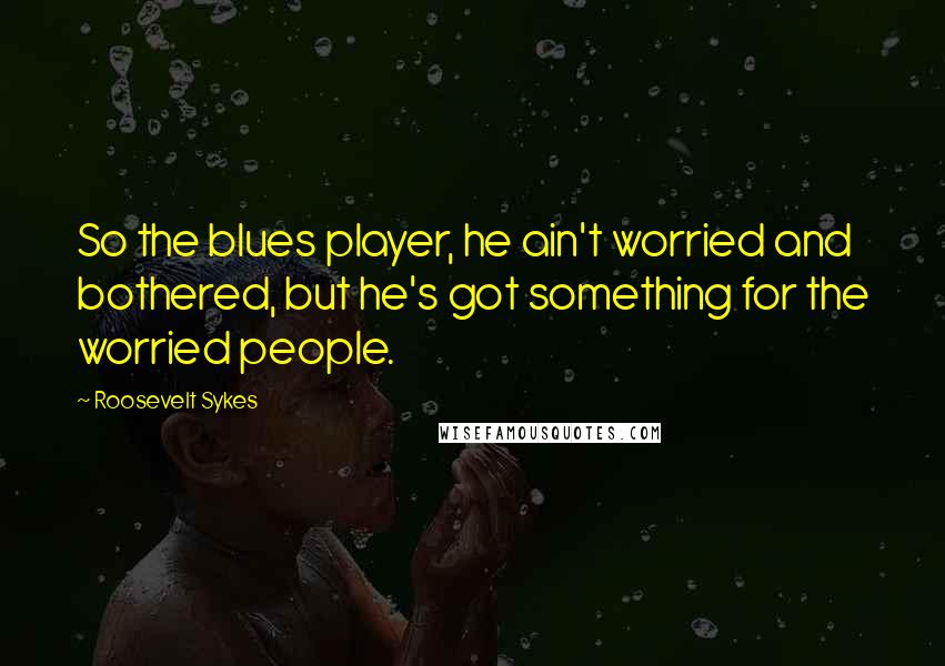 Roosevelt Sykes Quotes: So the blues player, he ain't worried and bothered, but he's got something for the worried people.