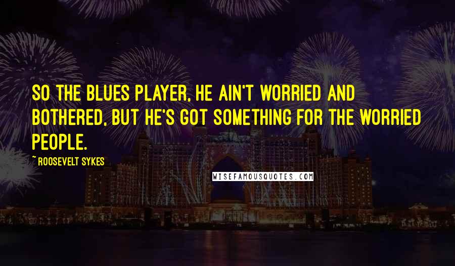 Roosevelt Sykes Quotes: So the blues player, he ain't worried and bothered, but he's got something for the worried people.