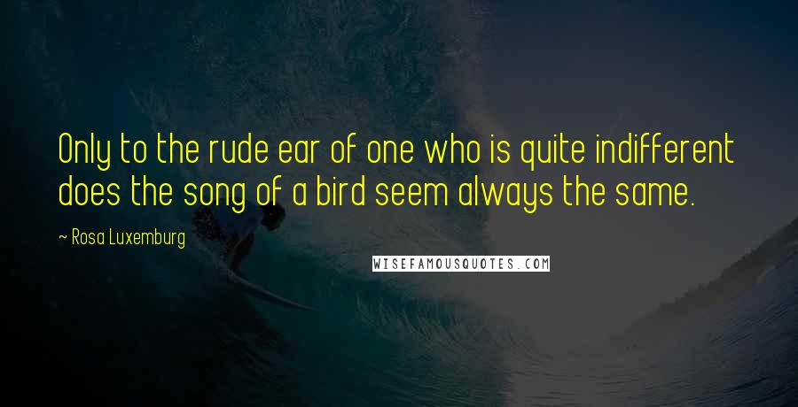 Rosa Luxemburg Quotes: Only to the rude ear of one who is quite indifferent does the song of a bird seem always the same.